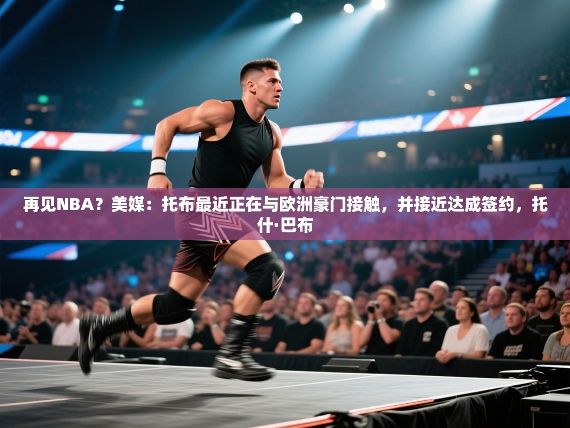 再见NBA？美媒：托布最近正在与欧洲豪门接触，并接近达成签约，托什·巴布