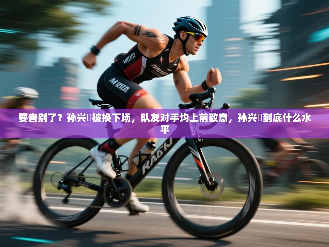 要告别了？孙兴慜被换下场，队友对手均上前致意，孙兴慜到底什么水平