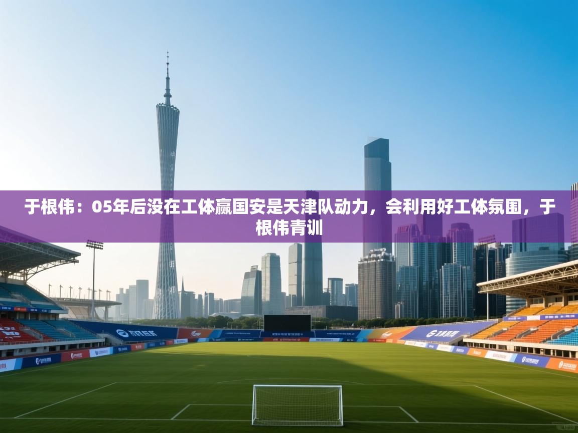 于根伟：05年后没在工体赢国安是天津队动力，会利用好工体氛围，于根伟青训