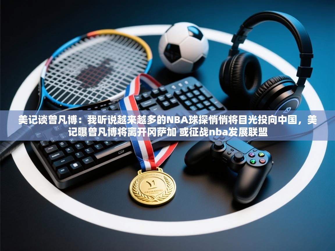 美记谈曾凡博:我听说越来越多的NBA球探悄悄将目光投向中国,美记曝曾凡博将离开冈萨加 或征战nba发展联盟 第1张